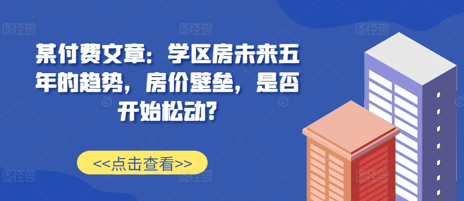 某付费文章：学区房未来五年的趋势，房价壁垒，是否开始松动?-豪讯资源网