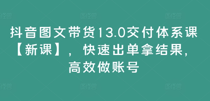 抖音图文带货13.0交付体系课【新课】，快速出单拿结果，高效做账号-豪讯资源网