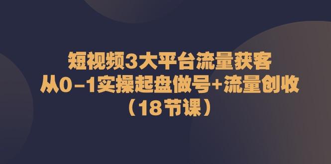 短视频3大平台流量获客：从0-1实操起盘做号+流量创收(18节课)-豪讯资源网