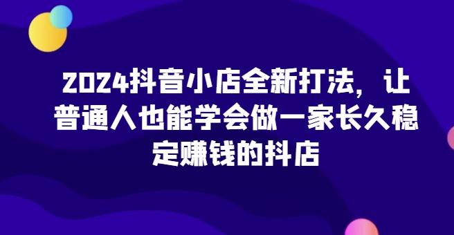 2024抖音小店全新打法，让普通人也能学会做一家长久稳定赚钱的抖店-豪讯资源网