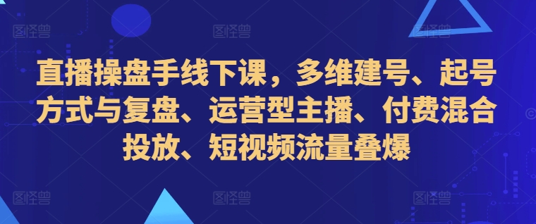 直播操盘手线下课，多维建号、起号方式与复盘、运营型主播、付费混合投放、短视频流量叠爆-豪讯资源网