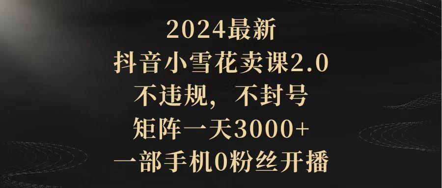 (9639期)2024最新抖音小雪花卖课2.0 不违规 不封号 矩阵一天3000+一部手机0粉丝开播-豪讯资源网