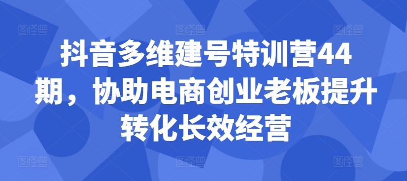 抖音多维建号特训营44期，协助电商创业老板提升转化长效经营-豪讯资源网