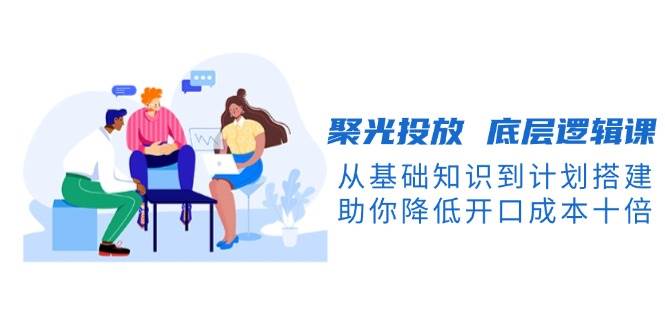 聚光投放底层逻辑课，从基础知识到计划搭建，助你降低开口成本十倍-豪讯资源网