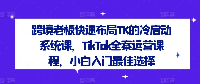 跨境老板快速布局TK的冷启动系统课，TikTok全案运营课程，小白入门最佳选择-豪讯资源网