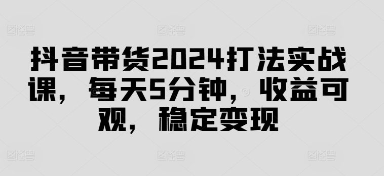 抖音带货2024打法实战课，每天5分钟，收益可观，稳定变现【揭秘】-豪讯资源网