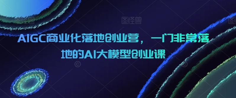 AIGC商业化落地创业营，一门非常落地的AI大模型创业课-豪讯资源网