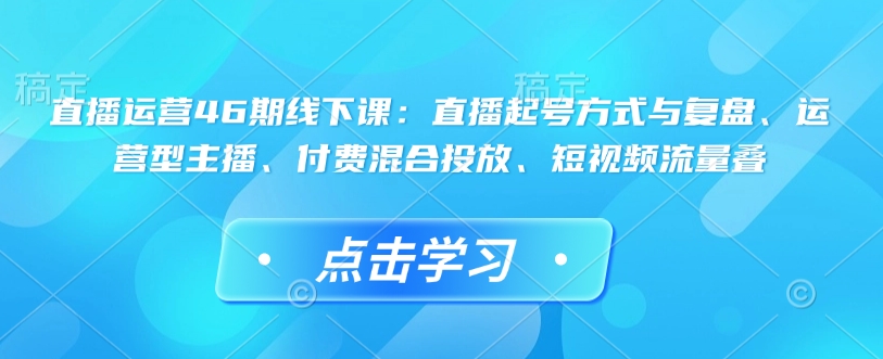 直播运营46期线下课：直播起号方式与复盘、运营型主播、付费混合投放、短视频流量叠-豪讯资源网