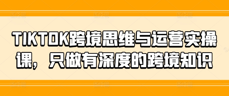 TIKTOK跨境思维与运营实操课，只做有深度的跨境知识-豪讯资源网