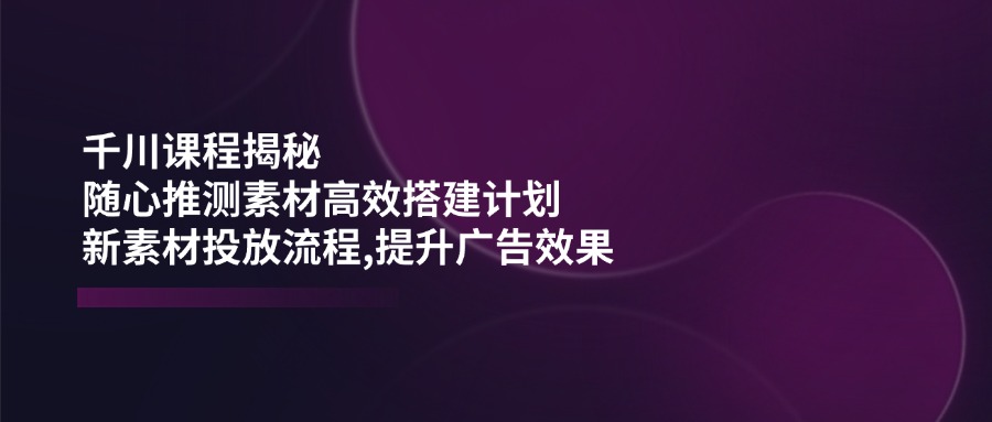 千川课程揭秘：随心推测素材高效搭建计划,新素材投放流程,提升广告效果-豪讯资源网