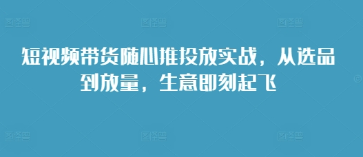 短视频带货随心推投放实战，从选品到放量，生意即刻起飞-豪讯资源网