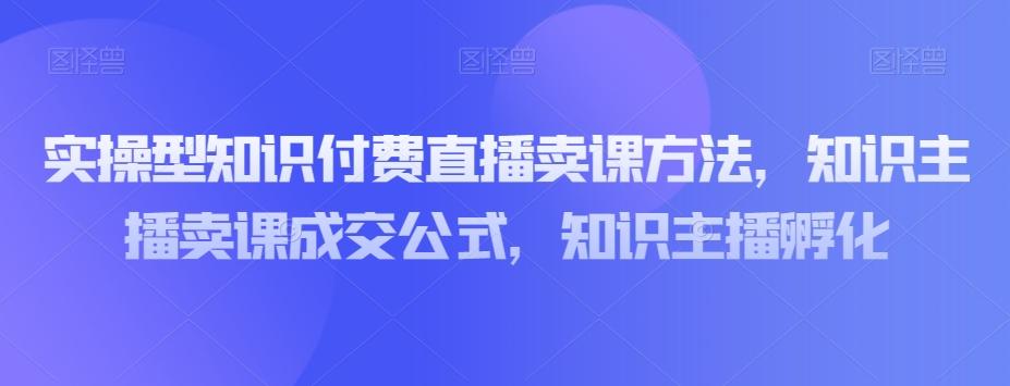 实操型知识付费直播卖课方法，知识主播卖课成交公式，知识主播孵化-豪讯资源网