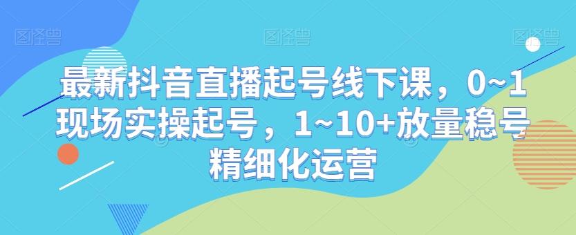 最新抖音直播起号线下课，0~1现场实操起号，1~10+放量稳号精细化运营-豪讯资源网