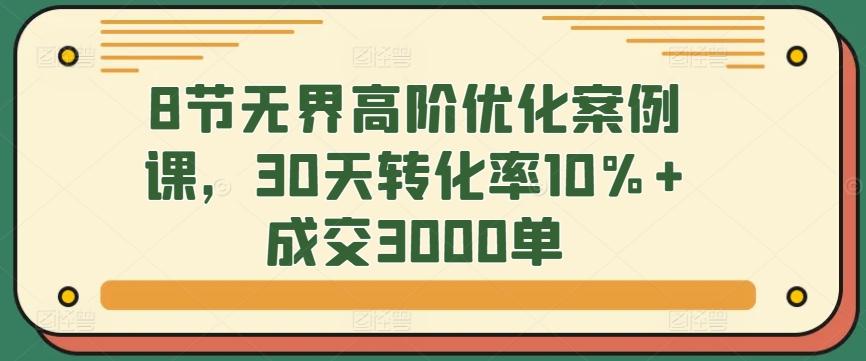 8节无界高阶优化案例课，30天转化率10%+成交3000单-豪讯资源网