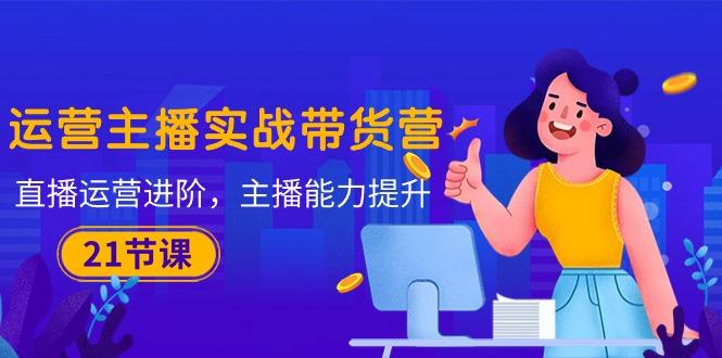 运营主播·实战带货营：直播运营 进阶，主播 能力提升(21节课-豪讯资源网