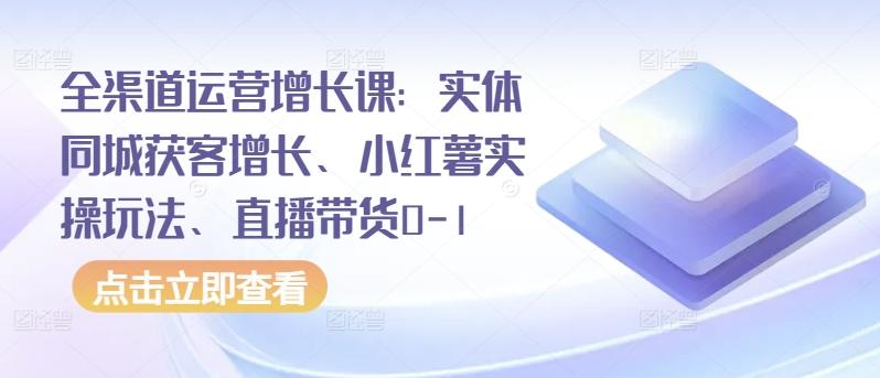 全渠道运营增长课：实体同城获客增长、小红薯实操玩法、直播带货0-1-豪讯资源网