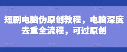 短剧电脑伪原创教程，电脑深度去重全流程，可过原创-豪讯资源网