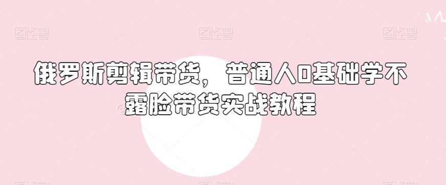 俄罗斯产品剪辑带货，普通人0基础学不露脸带货实战教程-豪讯资源网