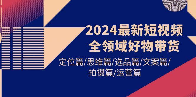 (9818期)2024最新短视频全领域好物带货 定位篇/思维篇/选品篇/文案篇/拍摄篇/运营篇-豪讯资源网