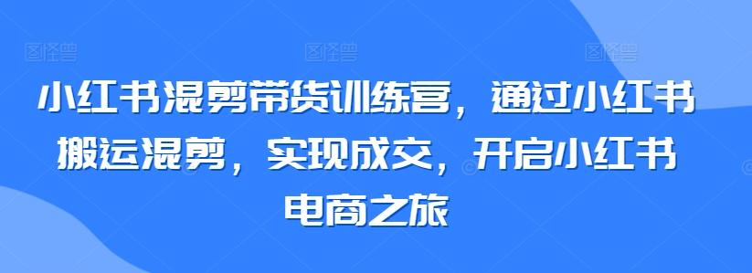 小红书混剪带货训练营，通过小红书搬运混剪，实现成交，开启小红书电商之旅-豪讯资源网