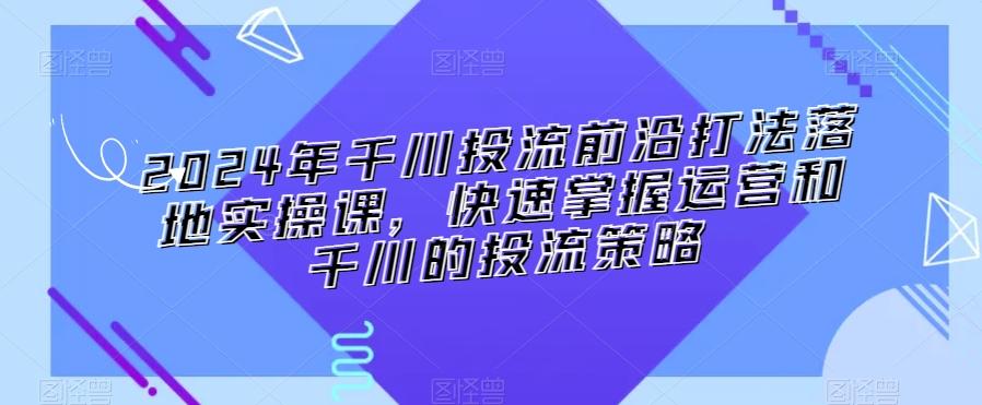 2024年千川投流前沿打法落地实操课，快速掌握运营和千川的投流策略-豪讯资源网