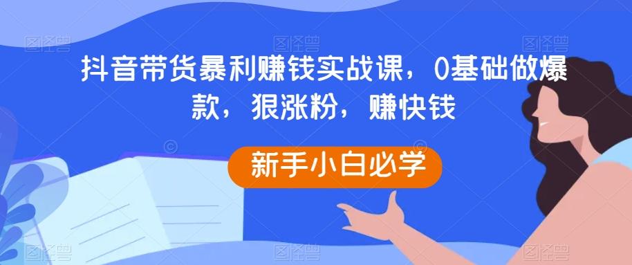 抖音带货暴利赚钱实战课，0基础做爆款，狠涨粉，赚快钱-豪讯资源网