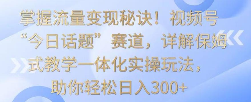 掌握流量变现秘诀！视频号“今日话题”赛道，详解保姆式教学一体化实操玩法，助你轻松日入300+【揭秘】-豪讯资源网